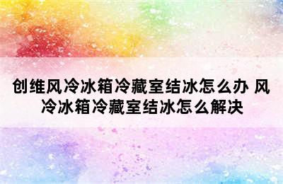 创维风冷冰箱冷藏室结冰怎么办 风冷冰箱冷藏室结冰怎么解决